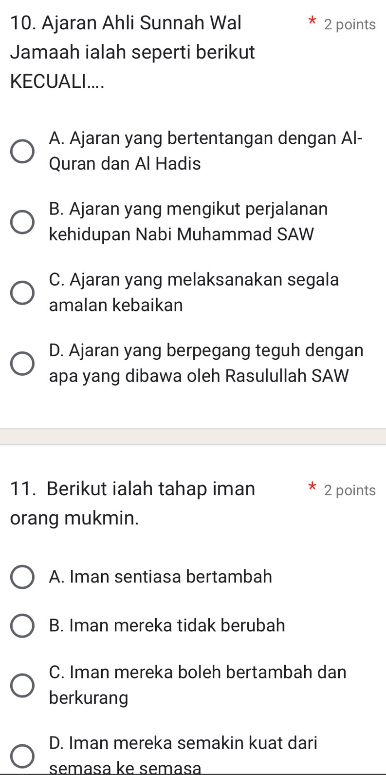 Ajaran Ahli Sunnah Wal 2 points
Jamaah ialah seperti berikut
KECUALI....
A. Ajaran yang bertentangan dengan Al-
Quran dan Al Hadis
B. Ajaran yang mengikut perjalanan
kehidupan Nabi Muhammad SAW
C. Ajaran yang melaksanakan segala
amalan kebaikan
D. Ajaran yang berpegang teguh dengan
apa yang dibawa oleh Rasulullah SAW
11. Berikut ialah tahap iman 2 points
orang mukmin.
A. Iman sentiasa bertambah
B. Iman mereka tidak berubah
C. Iman mereka boleh bertambah dan
berkurang
D. Iman mereka semakin kuat dari
semasa ke semasa