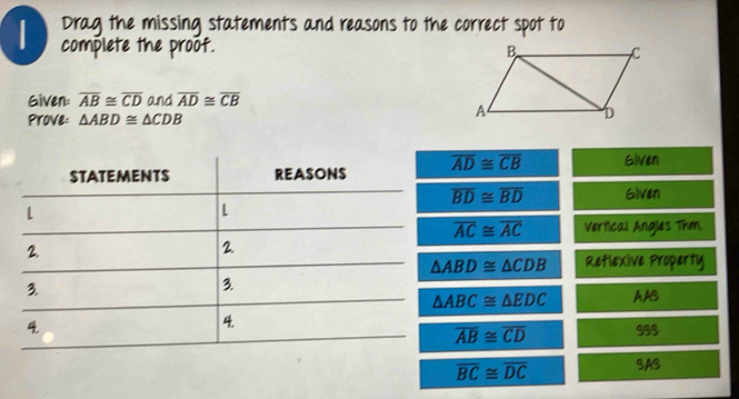 Drag the missing statements and reasons to the correct spot to 
complete the proof. 
Given: overline AB≌ overline CD and overline AD≌ overline CB
Prove: △ ABD≌ △ CDB
overline AD≌ overline CB Given
overline BD≌ overline BD Given
overline AC≌ overline AC Vertical Angles Thm.
△ ABD≌ △ CDB Retlexive Property
△ ABC≌ △ EDC AAB 
933
overline AB≌ overline CD
overline BC≌ overline DC SAS