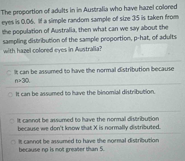 The proportion of adults in in Australia who have hazel colored
eyes is 0.06. If a simple random sample of size 35 is taken from
the population of Australia, then what can we say about the
sampling distribution of the sample proportion, p -hat, of adults
with hazel colored eyes in Australia?
It can be assumed to have the normal distribution because
n>30.
It can be assumed to have the binomial distribution.
It cannot be assumed to have the normal distribution
because we don't know that X is normally distributed.
It cannot be assumed to have the normal distribution
because np is not greater than 5.