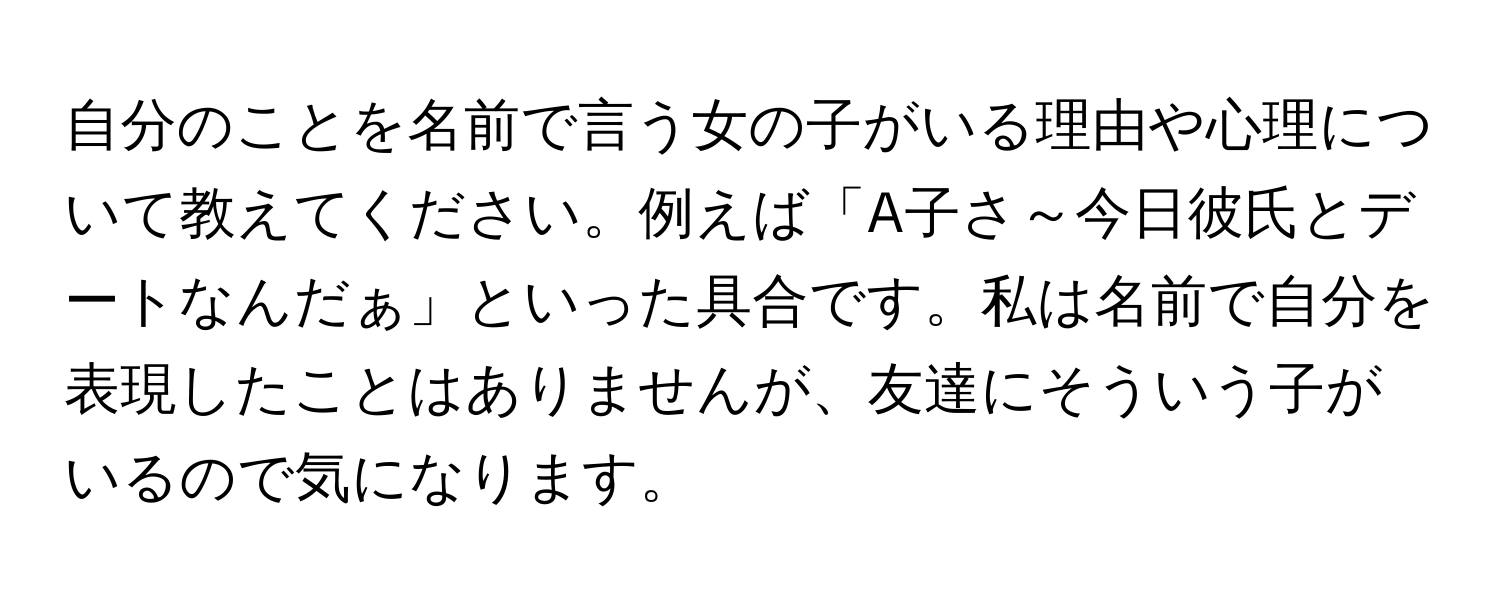 自分のことを名前で言う女の子がいる理由や心理について教えてください。例えば「A子さ～今日彼氏とデートなんだぁ」といった具合です。私は名前で自分を表現したことはありませんが、友達にそういう子がいるので気になります。