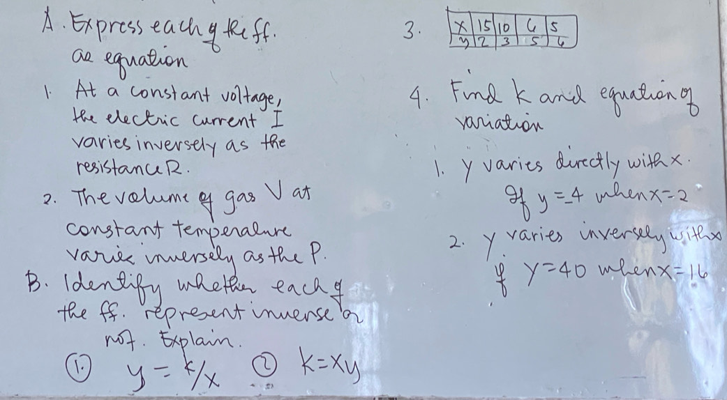 Expresseachy feff. 3. 
ae equation 
1. At a constant voltage, 4. Find k and equationa 
the electic current I variation 
varies inversely as the 
resistancR. 1. y varies dirctly with x.
y=-4
2. Thevelume of gas V at when x=2
constant temperalure 
vavce innersely as the P. 
2. yvaries inversely withx 
B. identify mhethn each
y=40 when x=16
the ff. represent inversea 
not. xplain. 
① y=k/x k=xy