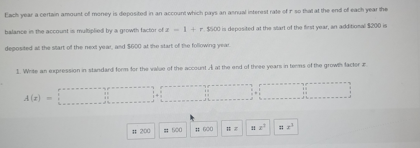 Each year a certain amount of money is deposited in an account which pays an annual interest rate of γ so that at the end of each year the 
balance in the account is multiplied by a growth factor of x=1+r. $500 is deposited at the start of the first year, an additional $200 is 
deposited at the start of the next year, and $600 at the start of the following year. 
1. Write an expression in standard form for the value of the account A at the end of three years in terms of the growth factor x.
A(x)=□
:: 200 500 : 600 :: x * x^2 x^3