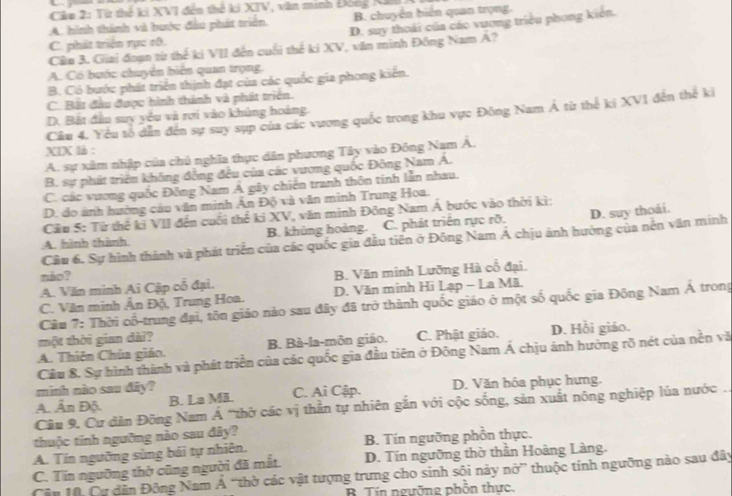 Từ thế kí XVI đến thế ki XIV, văn minh Đng Ni
A. hình thành và bước đầu phát triển. B. chuyển biến quan trọng.
D. suy thoái của các vương triều phong kiên.
C. phát triển rục rô.
Câu 3. Giai đoạn từ thể ki VII đến cuối thể ki XV, văn minh Đồng Nam A ?
A. Có hước chuyển biển quan trọng,
B. Có bước phát triển thịnh đạt của các quốc gia phong kiến.
C. Bắt đầu được hình thánh và phát triển.
Câu 4. Yểu sổ dẫn đến sự suy sụp của các vương quốc trong khu vực Đông Nam Á từ thể ki XVI đến thể kì
D. Bắt đầu suy yểu và rơi vào khủng hoàng.
XIX là :
A. sự xâm nhập của chủ nghĩa thực dân phương Tây vào Đông Nam Á.
B. sự phát triển không đồng đều của các vương quốc Đông Nam Á.
C. các vương quốc Đông Nam Á gây chiến tranh thôn tính lẫn nhau.
D. do ảnh hường câu văn minh Ấn Độ và văn minh Trung Hoa.
D. suy thoái.
Cầu 5: Từ thể ki VII đến cuối thể ki XV, văn minh Đông Nam A bước vào thời kì:
A. hình thành B. khủng hoàng. C. phát triển rực rỡ.
Cầu 6. Sự hình thành và phát triển của các quốc gia đầu tiên ở Đông Nam Á chịu ảnh hưởng của nền văn minh
não?
A. Văn minh Ai Cập cổ đại. B. Văn minh Lưỡng Hà cổ đại.
C. Văn minh Ân Độ, Trung Hoa. D. Văn minh Hi Lạp - La Mã.
Câu 7: Thời cổ-trung đại, tôn giáo nào sau đây đã trở thành quốc giáo ở một số quốc gia Đông Nam Á trong
một thời gian dài? D. Hồi giáo.
A. Thiên Chúa giáo. B. Bà-la-môn giáo. C. Phật giảo.
Câu 8. Sự hình thành và phát triển của các quốc gia đầu tiên ở Đông Nam Á chịu ảnh hưởng rõ nét của nền vă
mình nào sau đây?
A. Ấn Độ. B. La Mä. C. Ai Cập. D. Văn hóa phục hưng.
Câu 9. Cư dân Đông Nam Á “thờ các vị thần tự nhiên gắn với cộc sống, sản xuất nông nghiệp lúa nước .
thuộc tính ngưỡng nào sau đây?
A. Tín ngưỡng sùng bái tự nhiên. B. Tín ngưỡng phồn thực.
C. Tin ngưỡng thờ cũng người đã mắt. D. Tin ngưỡng thờ thần Hoàng Làng.
Cân 10, Cự dân Đông Nam Á “thờ các vật tượng trưng cho sinh sội này nở” thuộc tính ngưỡng nào sau đây
B. Tín ngưỡng phồn thực.