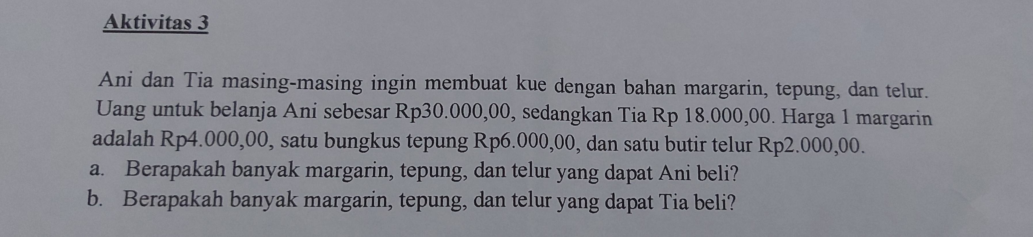 Aktivitas 3 
Ani dan Tia masing-masing ingin membuat kue dengan bahan margarin, tepung, dan telur. 
Uang untuk belanja Ani sebesar Rp30.000,00, sedangkan Tia Rp 18.000,00. Harga 1 margarin 
adalah Rp4.000,00, satu bungkus tepung Rp6.000,00, dan satu butir telur Rp2.000,00. 
a. Berapakah banyak margarin, tepung, dan telur yang dapat Ani beli? 
b. Berapakah banyak margarin, tepung, dan telur yang dapat Tia beli?