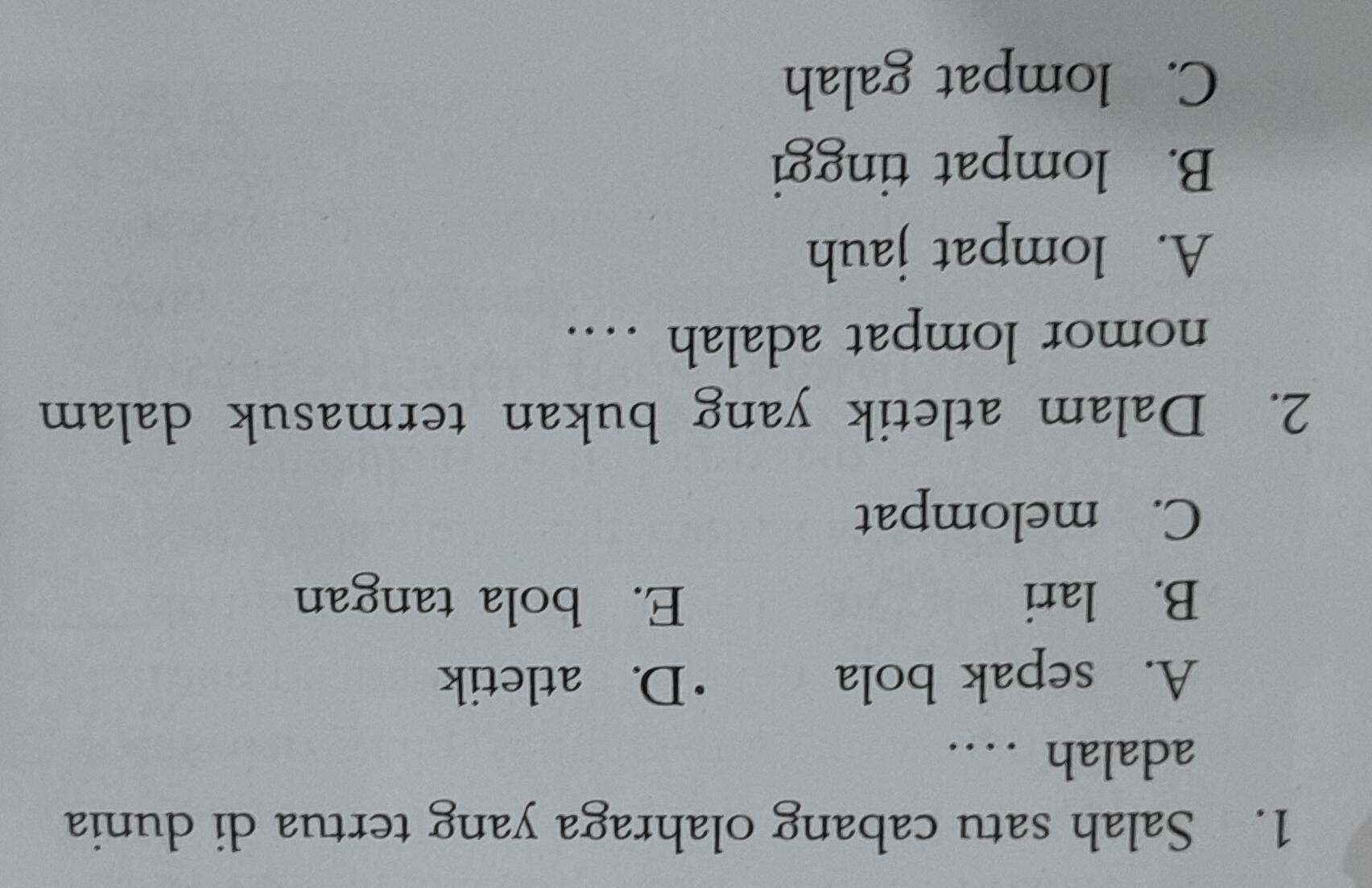 Salah satu cabang olahraga yang tertua di dunia
adalah …
A. sepak bola
D. atletik
B. lari E. bola tangan
C. melompat
2. Dalam atletik yang bukan termasuk dalam
nomor lompat adalah …
A. lompat jauh
B. lompat tinggi
C. lompat galah