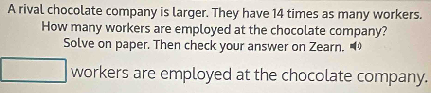 A rival chocolate company is larger. They have 14 times as many workers. 
How many workers are employed at the chocolate company? 
Solve on paper. Then check your answer on Zearn. • 
workers are employed at the chocolate company.