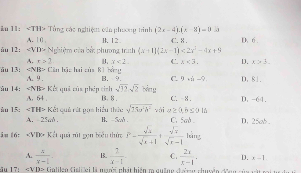 âu 11: Tổng các nghiệm của phương trình (2x-4).(x-8)=0 là
A. 10. B. 12. C. 8. D. 6.
âu 12: ∠ VD> Nghiệm của bất phương trình (x+1)(2x-1)<2x^2-4x+9
A. x>2. B. x<2</tex>. C. x<3</tex>. D. x>3. 
â u 13 : Căn bậc hai của 81 bằng
A. 9. B. -9. C. 9 và -9. D. 81.
âu 14: Kết quả của phép tính sqrt(32).sqrt(2) bằng
A. 64. B. 8. C. -8. D. -64.
âu 15: Kết quả rút gọn biểu thức sqrt(25a^2b^2) với a≥ 0, b≤ 0 là
A. -25ab. B. -5ab. C. 5ab. D. 25ab.
âu 16: ∠ VD> Kết quả rút gọn biểu thức P= sqrt(x)/sqrt(x)+1 + sqrt(x)/sqrt(x)-1  bằng
B.
C.
A.  x/x-1 .  2/x-1 .  2x/x-1 . D. x-1. 
âu 17: ∠ VD> Galileo Galilei là người phát hiện ra quãng đường chuyền động của vật