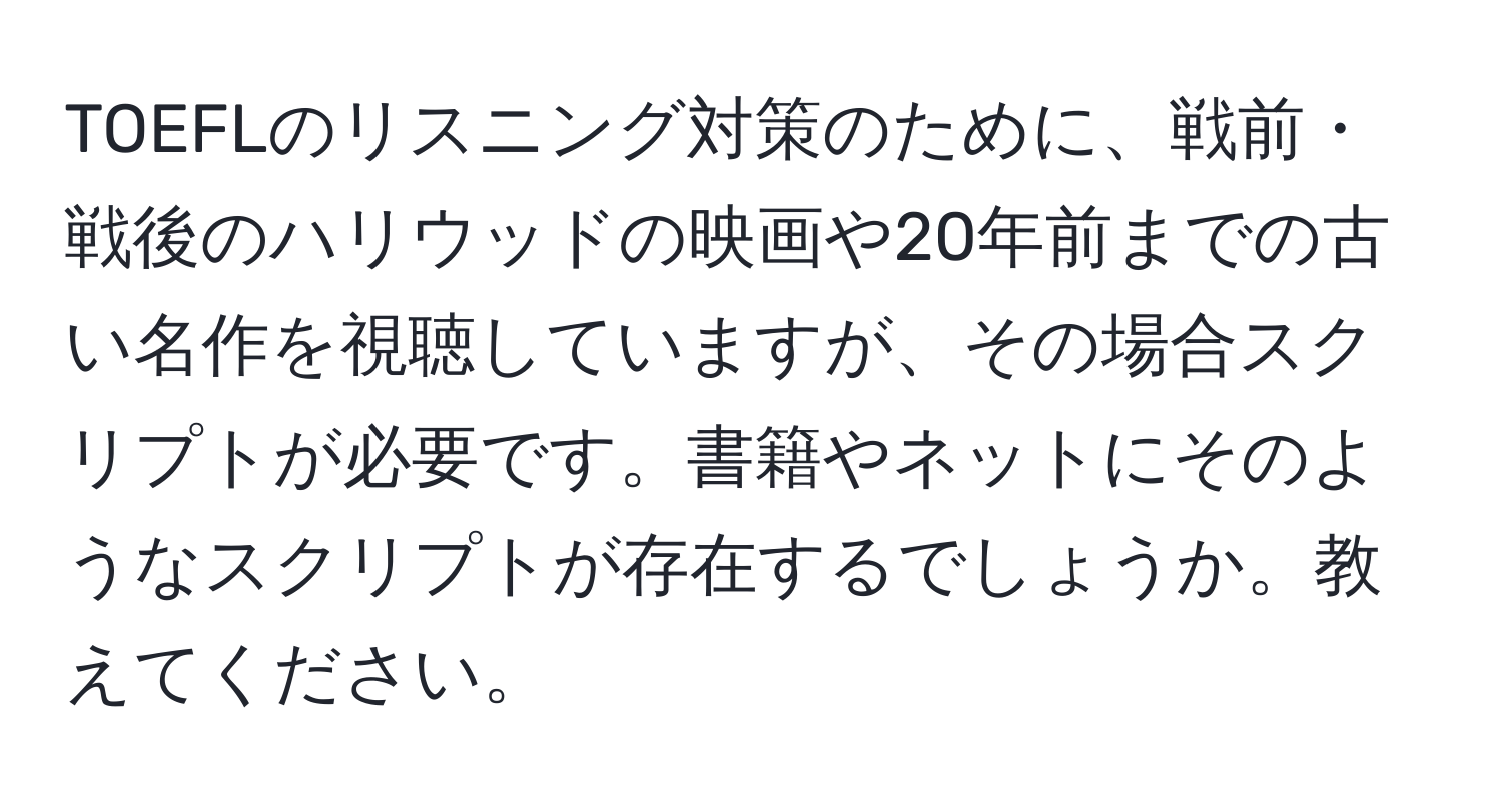 TOEFLのリスニング対策のために、戦前・戦後のハリウッドの映画や20年前までの古い名作を視聴していますが、その場合スクリプトが必要です。書籍やネットにそのようなスクリプトが存在するでしょうか。教えてください。