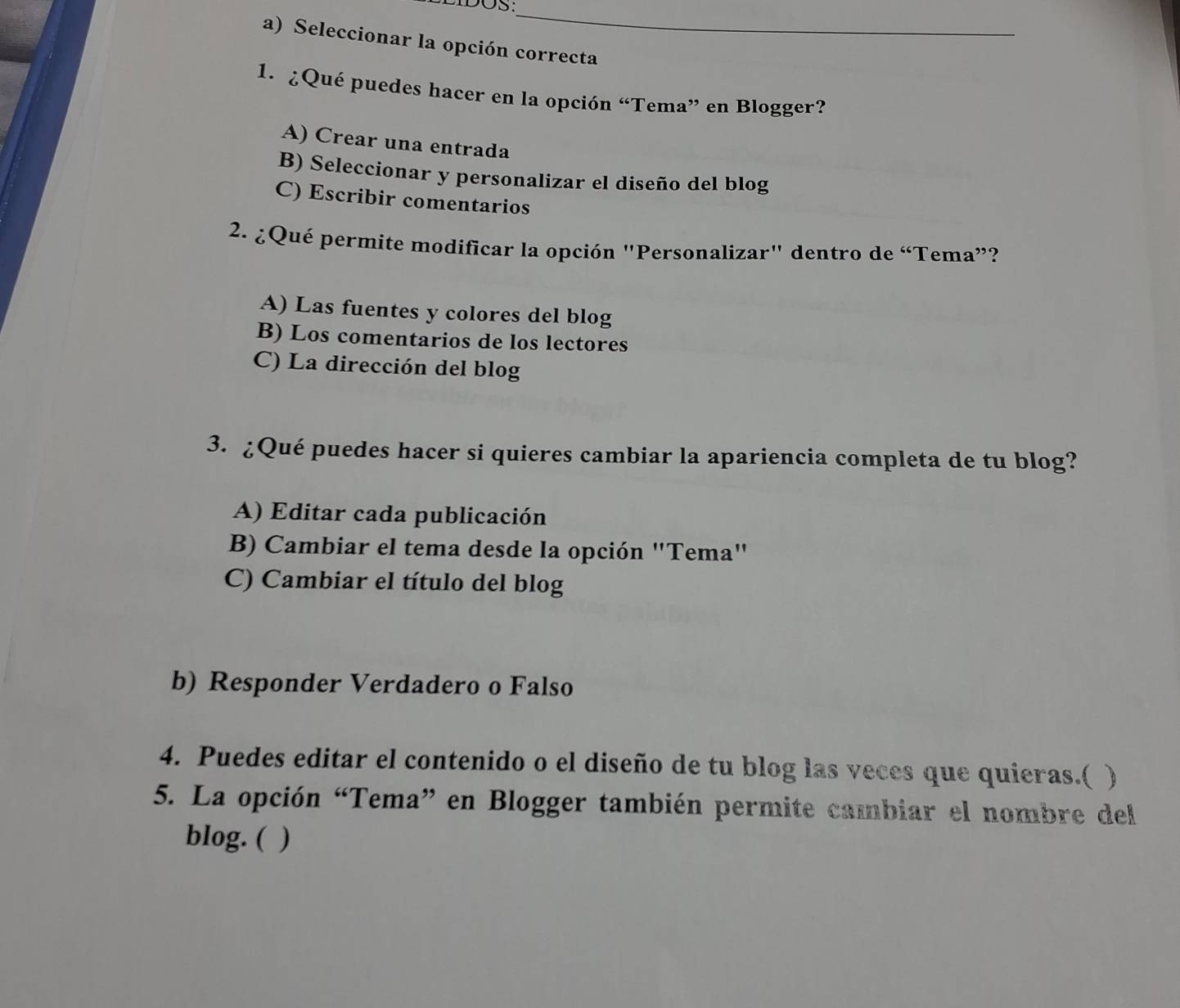 DIDOS:
_
a) Seleccionar la opción correcta
1. ¿Qué puedes hacer en la opción “Tema” en Blogger?
A) Crear una entrada
B) Seleccionar y personalizar el diseño del blog
C) Escribir comentarios
2. ¿Qué permite modificar la opción "Personalizar" dentro de “Tema”?
A) Las fuentes y colores del blog
B) Los comentarios de los lectores
C) La dirección del blog
3. ¿Qué puedes hacer si quieres cambiar la apariencia completa de tu blog?
A) Editar cada publicación
B) Cambiar el tema desde la opción "Tema"
C) Cambiar el título del blog
b) Responder Verdadero o Falso
4. Puedes editar el contenido o el diseño de tu blog las veces que quieras.( )
5. La opción “Tema” en Blogger también permite cambiar el nombre del
blog. ( )