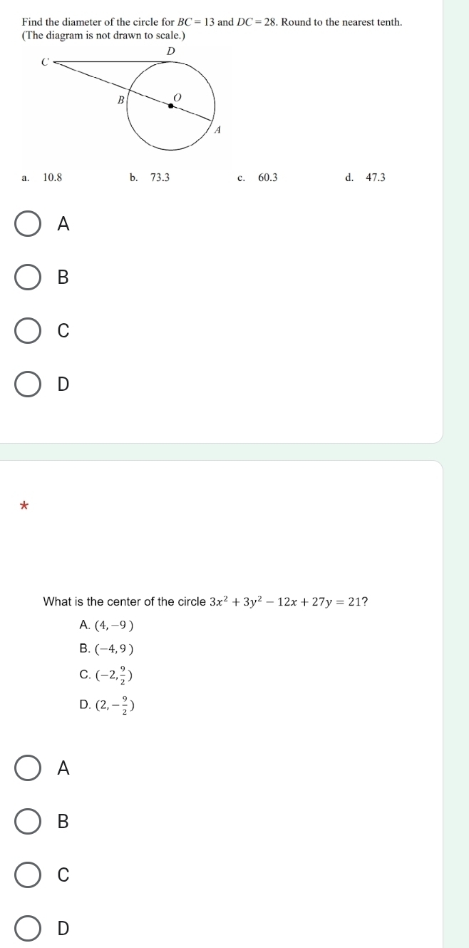 Find the diameter of the circle for BC=13 and DC=28. Round to the nearest tenth.
(The diagram is not drawn to scale.)
a. 10.8 b. 73.3 c. 50 0.3 d. 47.3
A
B
C
D
*
What is the center of the circle 3x^2+3y^2-12x+27y=21 ?
A. (4,-9)
B. (-4,9)
C. (-2, 9/2 )
D. (2,- 9/2 )
A
B
C
D