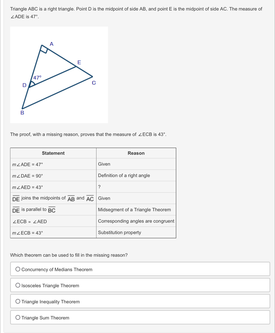 Triangle ABC is a right triangle. Point D is the midpoint of side AB, and point E is the midpoint of side AC. The measure of
∠ ADE is 47°.
The proof, with a missing reason, proves that the measure of ∠ ECB is 43°.
Statement Reason
m∠ ADE=47° Given
m∠ DAE=90° Definition of a right angle
m∠ AED=43°
?
overline DE joins the midpoints of overline AB and overline AC Given
overline DE is parallel to overline BC Midsegment of a Triangle Theorem
∠ ECB≌ ∠ AED Corresponding angles are congruent
m∠ ECB=43° Substitution property
Which theorem can be used to fill in the missing reason?
Concurrency of Medians Theorem
Isosceles Triangle Theorem
Triangle Inequality Theorem
Triangle Sum Theorem