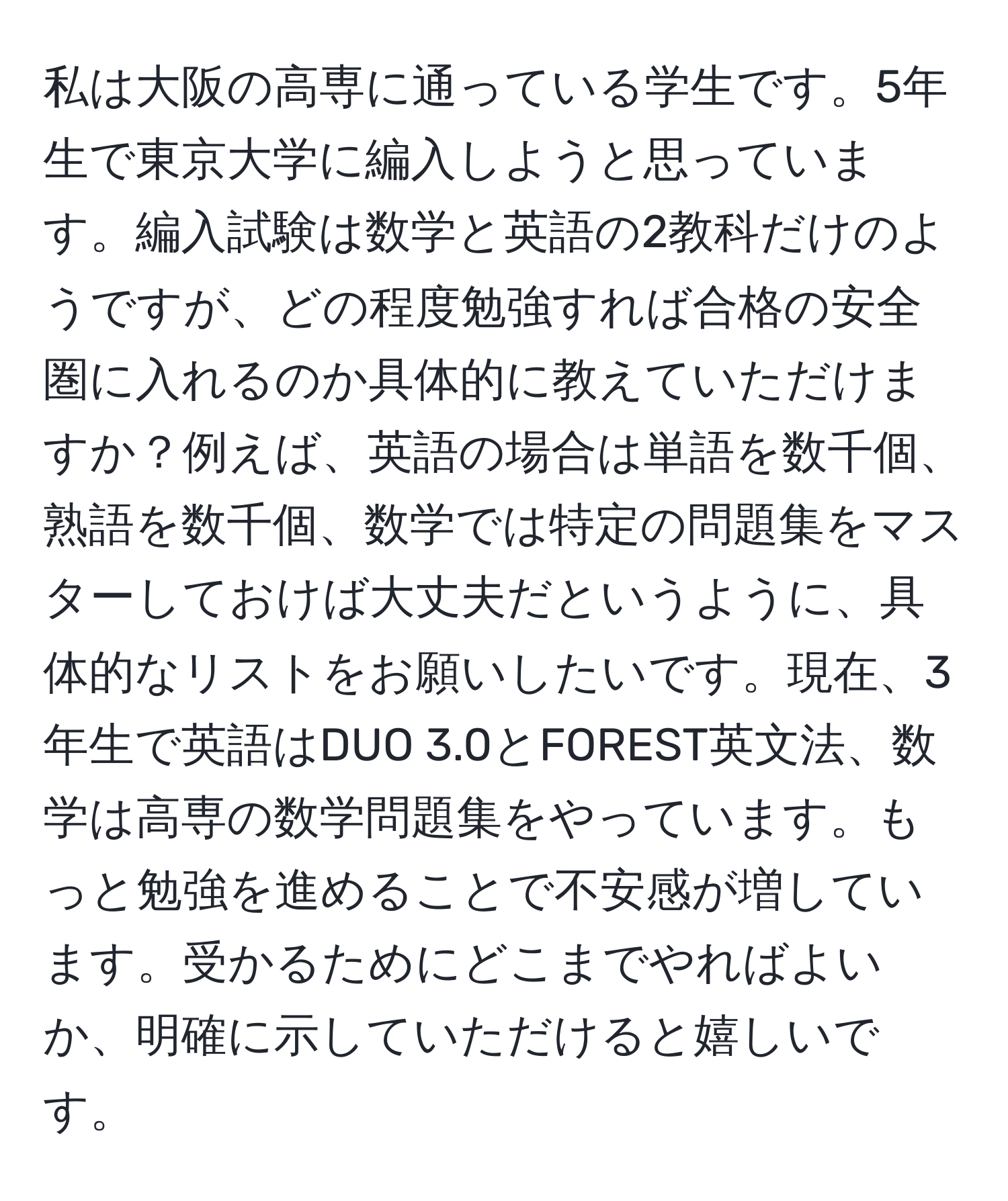 私は大阪の高専に通っている学生です。5年生で東京大学に編入しようと思っています。編入試験は数学と英語の2教科だけのようですが、どの程度勉強すれば合格の安全圏に入れるのか具体的に教えていただけますか？例えば、英語の場合は単語を数千個、熟語を数千個、数学では特定の問題集をマスターしておけば大丈夫だというように、具体的なリストをお願いしたいです。現在、3年生で英語はDUO 3.0とFOREST英文法、数学は高専の数学問題集をやっています。もっと勉強を進めることで不安感が増しています。受かるためにどこまでやればよいか、明確に示していただけると嬉しいです。