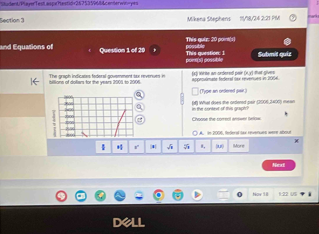 Sludent/PlayerTest aspx?testid=267535968&centerwin=yes
Section 3 Mikena Stephens 11/18/24 2:21 PM 
This quiz: 20 point(s)
and Equations of possible
Question 1 of 20
This question: 1 Submít quiz
point(s) possible
(c) Write an ordered pair (x,y) that gives 
The graph indicates federal government tax revenues in approximate federal tax revenues in 2004.
billlions of dollars for the years 2001 to 2006.
(Type an ordered pair.)
(d) What does the ordered pair (2006,2400) mean
in the context of this graph?
;
Choose the correct answer below.
A. In 2006, federall tax revenues were about
 □ /□   1 0/5  B° |□ | sqrt(□ ) sqrt[□](1) (1,1) More
Next
Nov 18 1:22 US
D