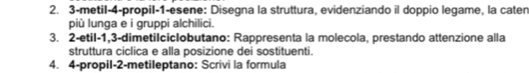 3-metil-4-propil-1-esene: Disegna la struttura, evidenziando il doppio legame, la caten 
più lunga e i gruppi alchilici. 
3. 2-etil -1, 3 -dimetiIcicIobutano: Rappresenta la molecola, prestando attenzione alla 
struttura ciclica e alla posizione dei sostituenti. 
4. 4-propil-2-metileptano: Scrivi la formula