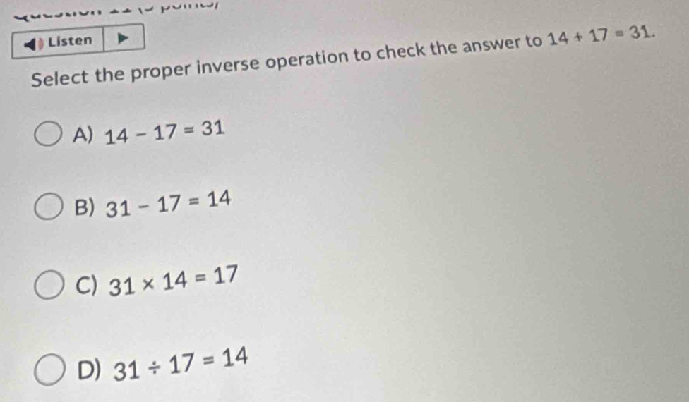 Listen
Select the proper inverse operation to check the answer to 14+17=31.
A) 14-17=31
B) 31-17=14
C) 31* 14=17
D) 31/ 17=14