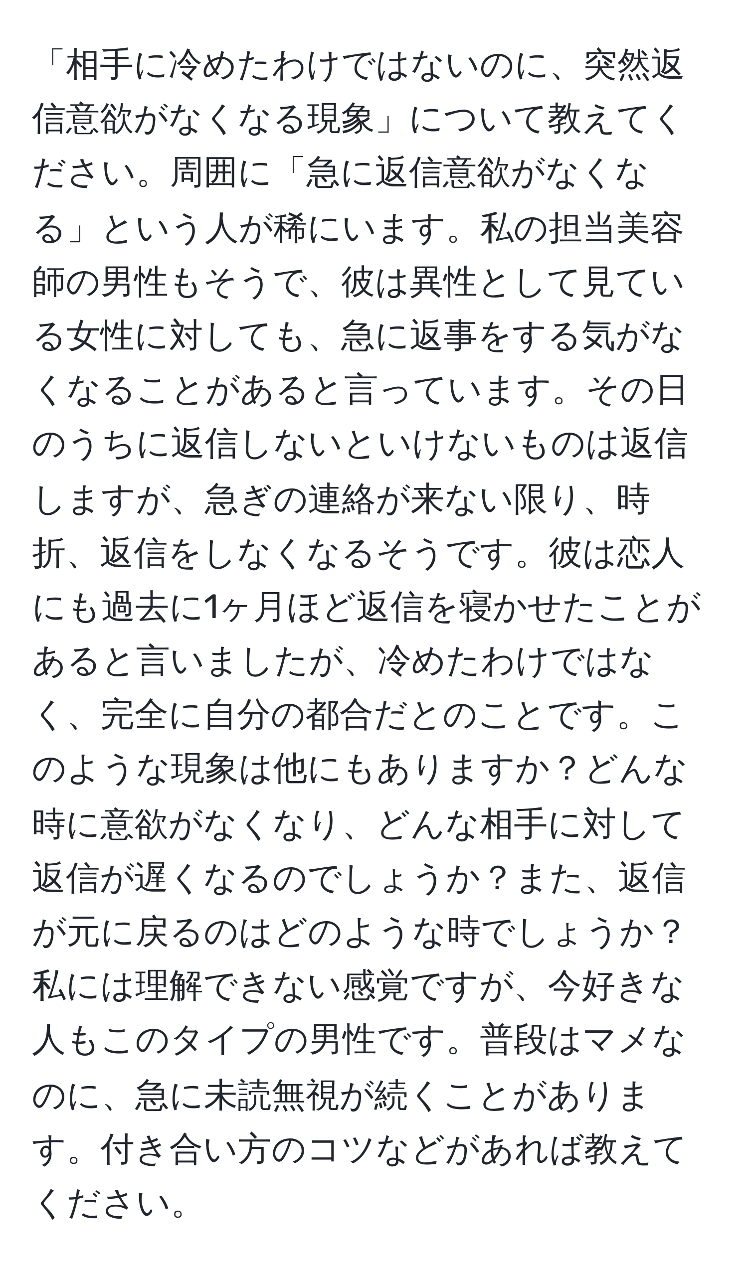 「相手に冷めたわけではないのに、突然返信意欲がなくなる現象」について教えてください。周囲に「急に返信意欲がなくなる」という人が稀にいます。私の担当美容師の男性もそうで、彼は異性として見ている女性に対しても、急に返事をする気がなくなることがあると言っています。その日のうちに返信しないといけないものは返信しますが、急ぎの連絡が来ない限り、時折、返信をしなくなるそうです。彼は恋人にも過去に1ヶ月ほど返信を寝かせたことがあると言いましたが、冷めたわけではなく、完全に自分の都合だとのことです。このような現象は他にもありますか？どんな時に意欲がなくなり、どんな相手に対して返信が遅くなるのでしょうか？また、返信が元に戻るのはどのような時でしょうか？私には理解できない感覚ですが、今好きな人もこのタイプの男性です。普段はマメなのに、急に未読無視が続くことがあります。付き合い方のコツなどがあれば教えてください。