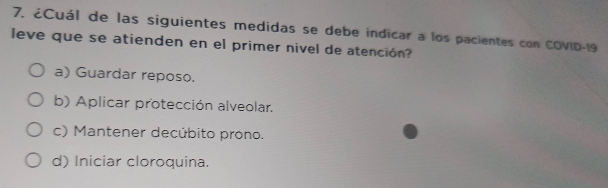 ¿Cuál de las siguientes medidas se debe indicar a los pacientes con COVID- 19
leve que se atienden en el primer nivel de atención?
a) Guardar reposo.
b) Aplicar protección alveolar.
c) Mantener decúbito prono.
d) Iniciar cloroquina.