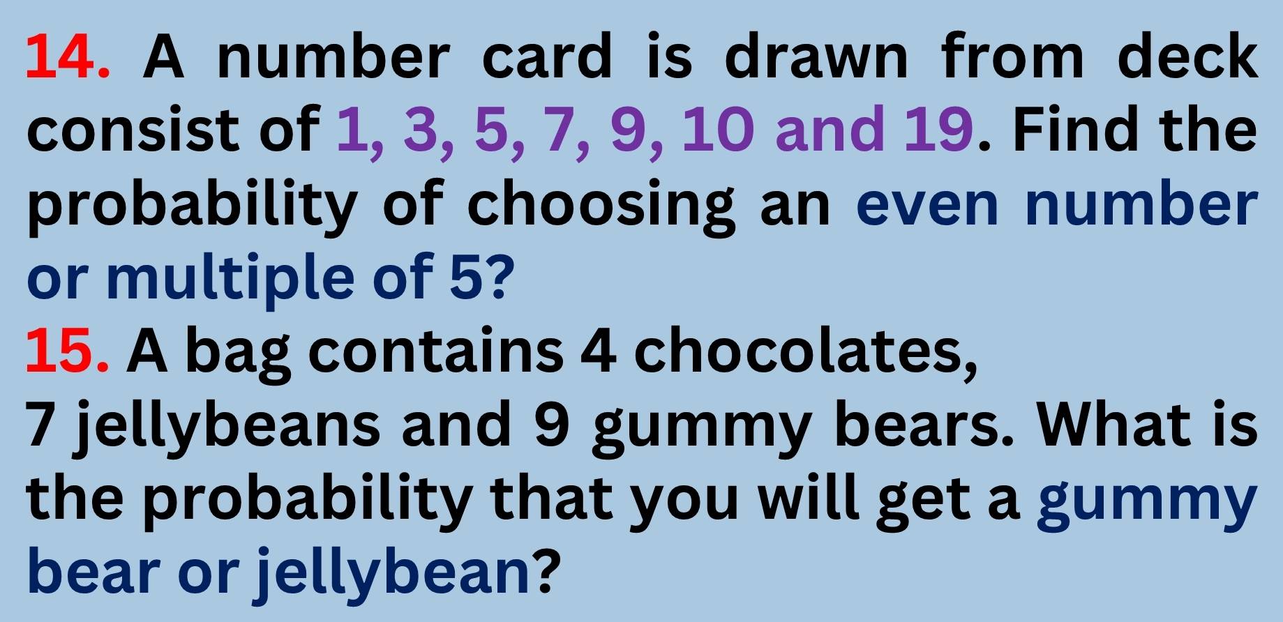 A number card is drawn from deck 
consist of 1, 3, 5, 7, 9, 10 and 19. Find the 
probability of choosing an even number 
or multiple of 5? 
15. A bag contains 4 chocolates,
7 jellybeans and 9 gummy bears. What is 
the probability that you will get a gummy 
bear or jellybean?