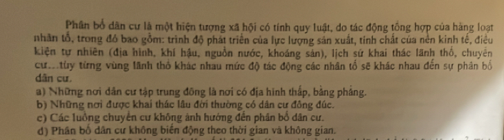 Phân bổ dân cư là một hiện tượng xã hội có tính quy luật, do tác động tổng hợp của hàng loạt
nhân tổ, trong đó bao gồm: trình độ phát triển của lực lượng sản xuất, tính chất của nền kinh tế, điều
kiện tự nhiên (địa hình, khí hậu, nguồn nước, khoáng sản), lịch sứ khai thác lãnh thổ, chuyển
cư tùy từng vùng lãnh thổ khác nhau mức độ tác động các nhân tố sẽ khác nhau đến sự phân bố
dân cư.
a) Những nơi dân cư tập trung đông là nơi có địa hình thấp, bảng pháng.
b) Những nơi được khai thác lâu đời thường có dân cư đông đúc.
c) Các luồng chuyển cư không ảnh hướng đến phân bố dân cư.
d) Phân bố dân cư không biến động theo thời gian và không gian.