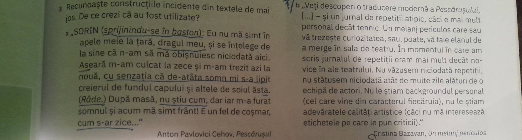 Recunoaște construcţiile incidente din textele de mai b ,Veți descoperi o traducere modernă a Pescărușului, 
jos. De ce crezi că au fost utilizate? 
[...] - și un jurnal de repetiţii atipic, căci e mai mult 
personal decât tehnic. Un melanj periculos care sau 
* #SORIN (sprijinindu-se în baston): Eu nu mă simt în vă trezește curiozitatea, sau, poate, vă taie elanul de 
apele mele la țară, dragul meu, și se înțelege de 
a merge în sala de teatru. În momentul în care am 
la sine că n-am să mă obișnuiesc niciodată aici. 
scris jurnalul de repetiții eram mai mult decât no- 
Aseară m-am culcat la zece și m-am trezit azi la vice în ale teatrului. Nu văzusem niciodată repetiţii, 
nouă, cu senzaţia că de-atâta somn mi s-a lipit nu stătusem niciodată atât de multe zile alături de o 
creierul de fundul capului și altele de soiul ăsta. echipă de actori. Nu le știam backgroundul personal 
(Râde.) După masă, nu știu cum, dar iar m-a furat (cel care vine din caracterul fiecăruia), nu le știam 
somnul și acum mă simt frânt! E un fel de coșmar, adevăratele calități artistice (căci nu mă interesează 
cum s-ar zice...“ etichetele pe care le pun criticii).“ 
Anton Pavlovici Cehov, Pescărușul Cristina Bazavan, Un melanj periculos