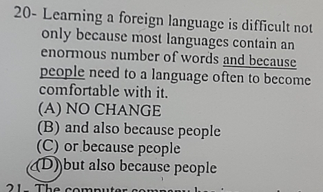 20- Learning a foreign language is difficult not
only because most languages contain an
enormous number of words and because
people need to a language often to become
comfortable with it.
(A) NO CHANGE
(B) and also because people
(C) or because people
(D)but also because people