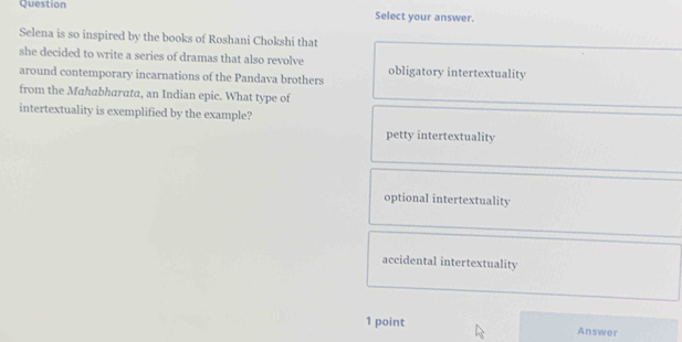 Question Select your answer.
Selena is so inspired by the books of Roshani Chokshi that
she decided to write a series of dramas that also revolve obligatory intertextuality
around contemporary incarnations of the Pandava brothers
from the Mahabharata, an Indian epic. What type of
intertextuality is exemplified by the example?
petty intertextuality
optional intertextuality
accidental intertextuality
1 point Answer