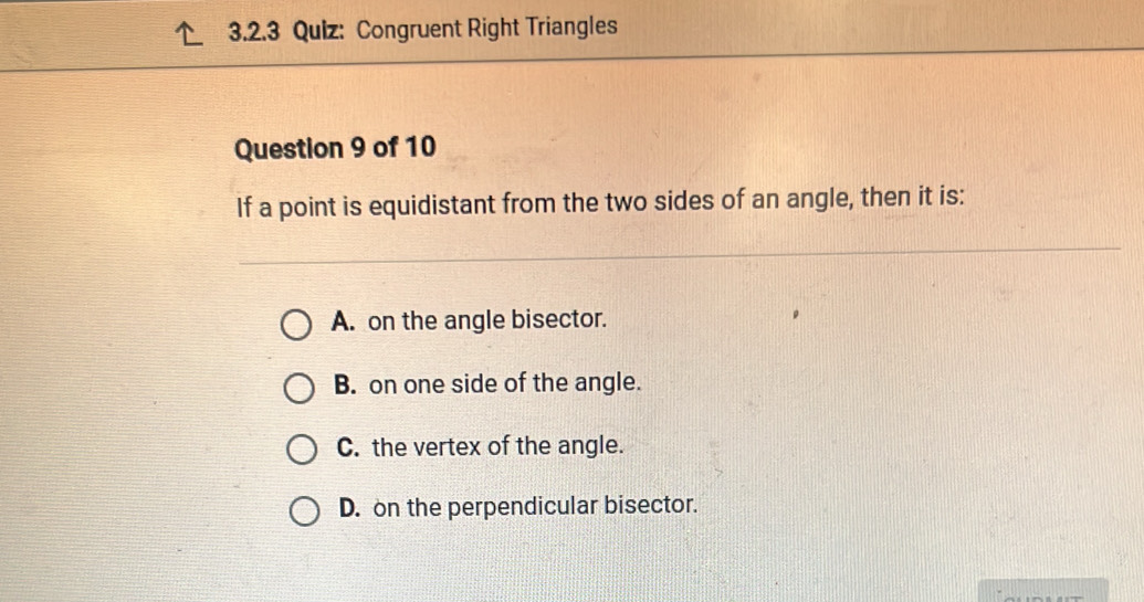 Congruent Right Triangles
Question 9 of 10
If a point is equidistant from the two sides of an angle, then it is:
A. on the angle bisector.
B. on one side of the angle.
C. the vertex of the angle.
D. on the perpendicular bisector.