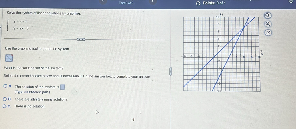 Solve the system of linear equations by graphing
beginarrayl y=x+1 y=2x-5endarray.
a
z
Use the graphing tool to graph the system
What is the solution set of the system? 
Select the correct choice below and, if necessary, fill in the answer box to complete your answer.
A. The solution of the system is □ . 
(Type an ordered pair.)
B. There are infinitely many solutions
C. There is no solution.