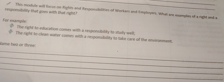 This module will focus on Rights and Responsibilities of Workers and Employers. What are examples of a right and a 
responsibility that goes with that right? 
For example: 
The right to education comes with a responsibility to study well; 
The right to clean water comes with a responsibility to take care of the environment. 
Name two or three: 
_ 
_ 
_ 
_