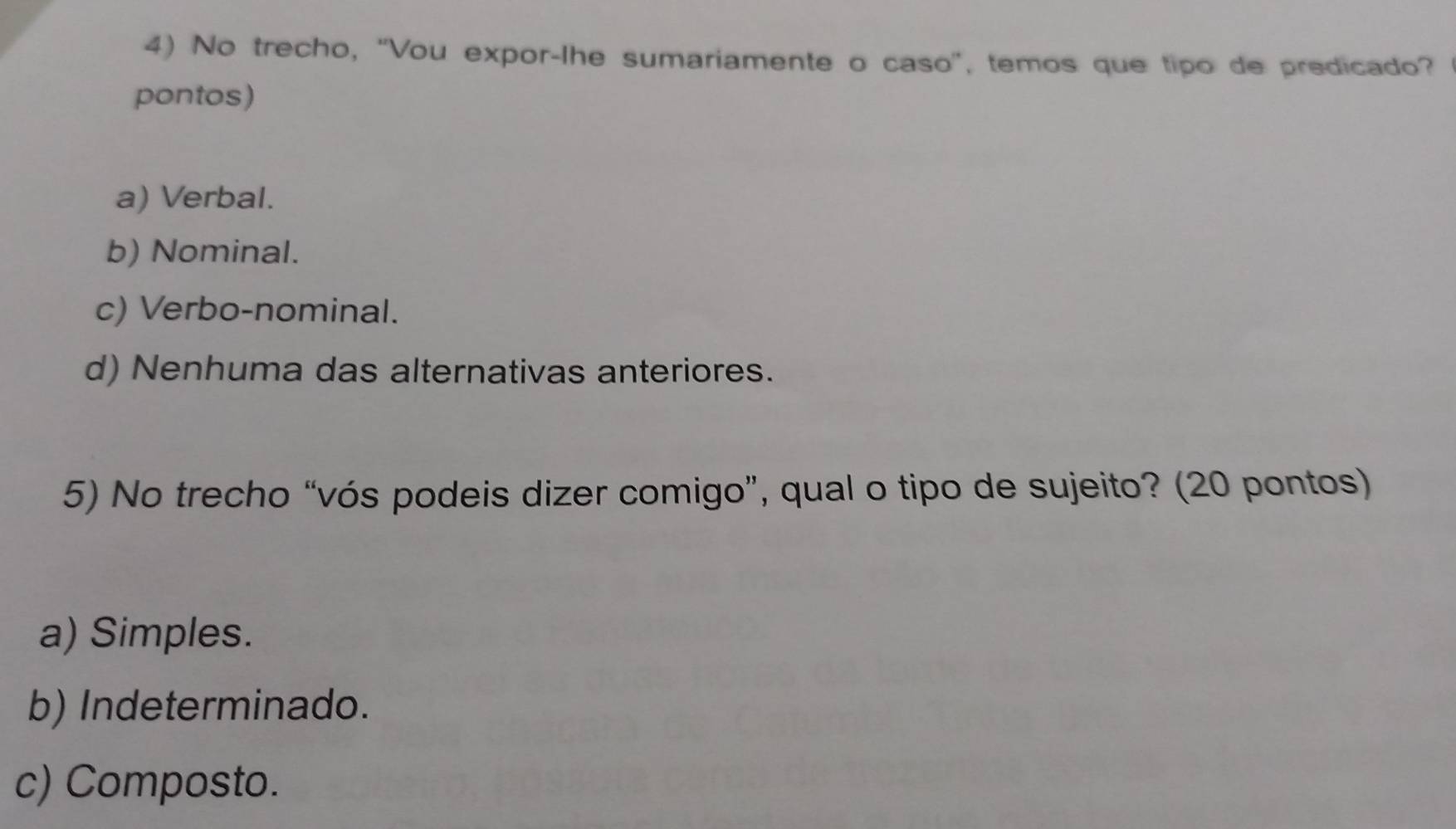 No trecho, “Vou expor-lhe sumariamente o caso”, temos que tipo de predicado?
pontos)
a) Verbal.
b) Nominal.
c) Verbo-nominal.
d) Nenhuma das alternativas anteriores.
5) No trecho “vós podeis dizer comigo”, qual o tipo de sujeito? (20 pontos)
a) Simples.
b) Indeterminado.
c) Composto.