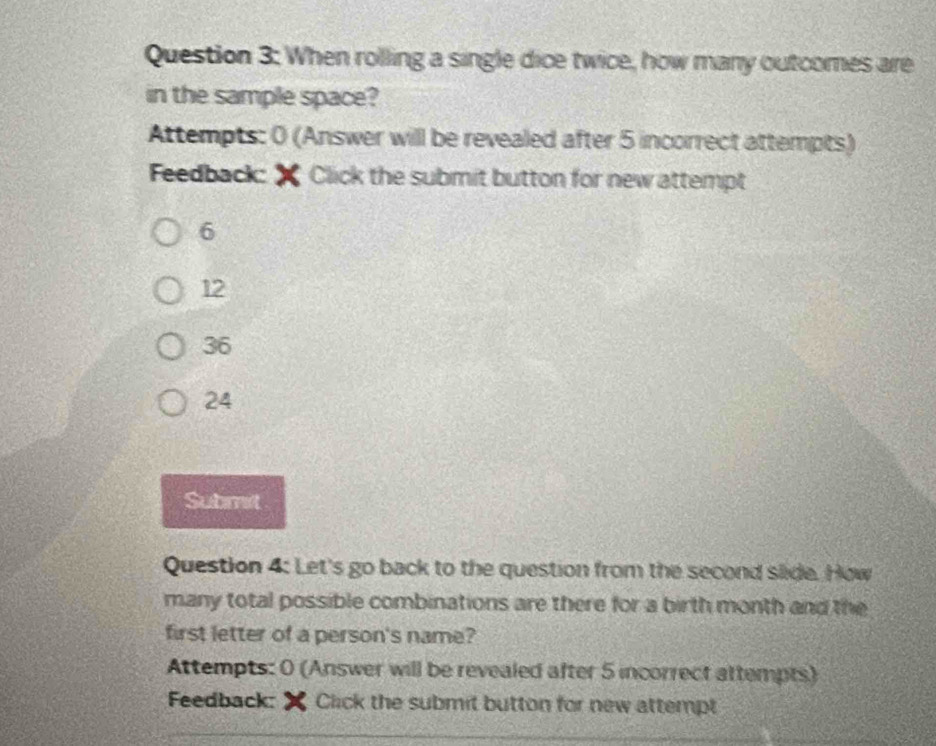 When rolling a single dice twice, how many outcomes are
in the sample space?
Attempts: 0 (Answer will be revealed after 5 incorrect attempts)
Feedback: Click the submit button for new attempt
6
12
36
24
Submit
Question 4: Let's go back to the question from the second slide. How
many total possible combinations are there for a birth month and the
first letter of a person's name?
Attempts: 0 (Answer will be revealed after 5 incorrect attempts)
Feedback: Click the submit button for new attempt