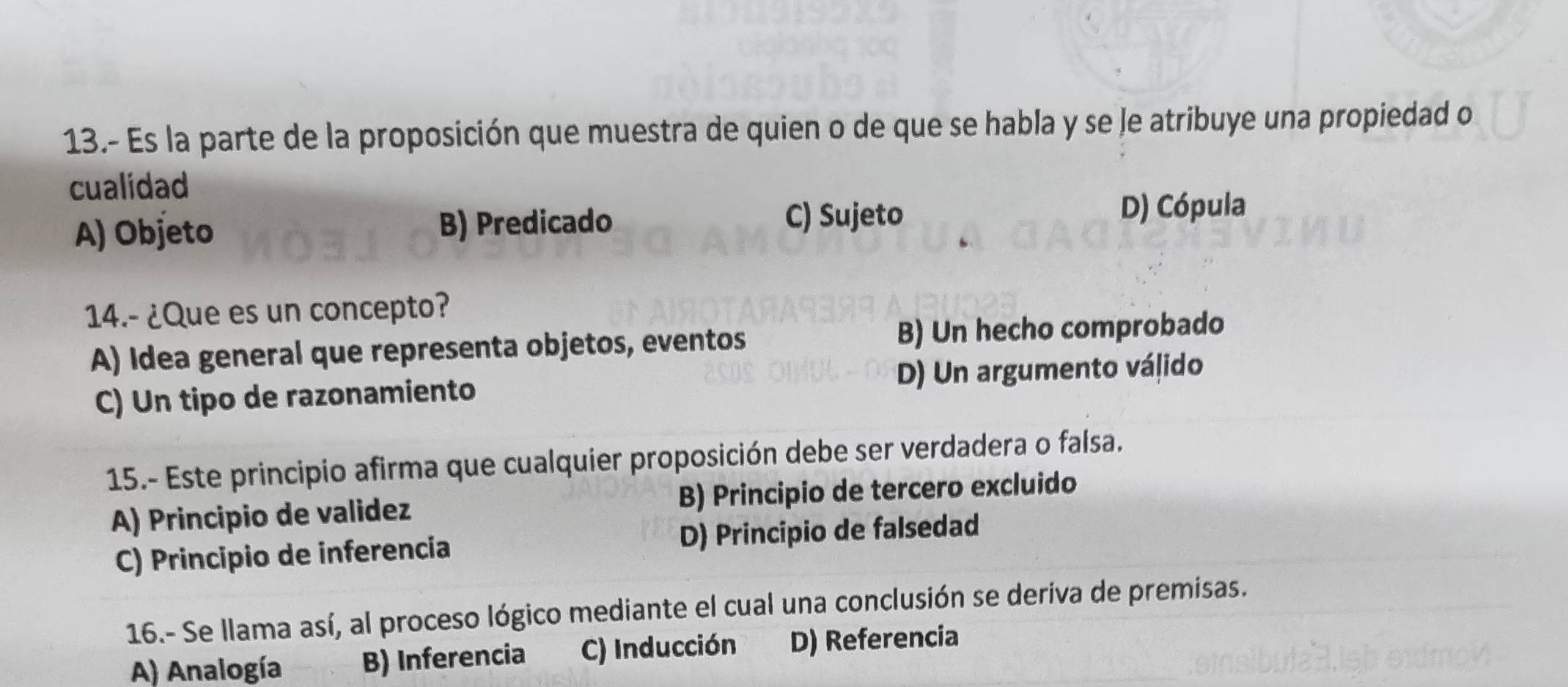 13.- Es la parte de la proposición que muestra de quien o de que se habla y se le atribuye una propiedad o
cualidad
A) Objeto B) Predicado C) Sujeto
D) Cópula
14.- ¿Que es un concepto?
A) Idea general que representa objetos, eventos B) Un hecho comprobado
C) Un tipo de razonamiento D) Un argumento válido
15.- Este principio afirma que cualquier proposición debe ser verdadera o falsa.
A) Principio de validez B) Principio de tercero excluido
C) Principio de inferencia D) Principio de falsedad
16.- Se llama así, al proceso lógico mediante el cual una conclusión se deriva de premisas.
A) Analogía B) Inferencia C) Inducción D) Referencia