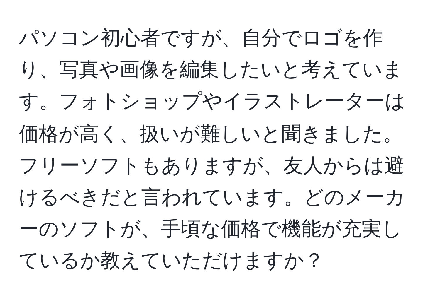 パソコン初心者ですが、自分でロゴを作り、写真や画像を編集したいと考えています。フォトショップやイラストレーターは価格が高く、扱いが難しいと聞きました。フリーソフトもありますが、友人からは避けるべきだと言われています。どのメーカーのソフトが、手頃な価格で機能が充実しているか教えていただけますか？