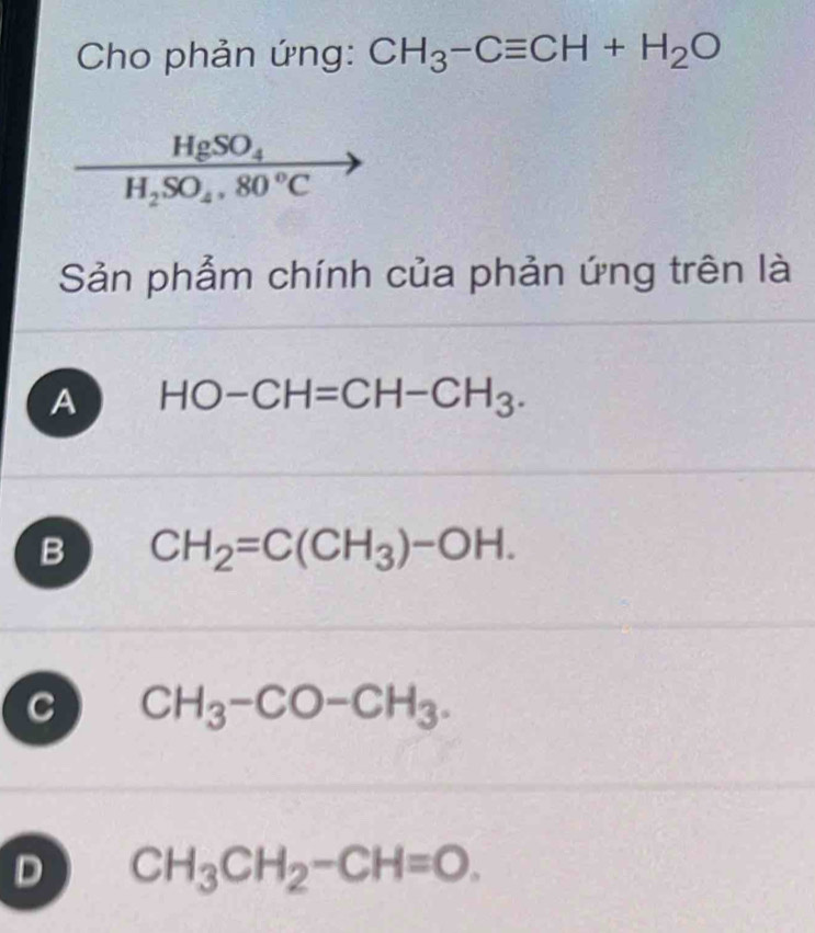 Cho phản ứng: CH_3-Cequiv CH+H_2O
frac HgSO_4H_2SO_4.80°C
Sản phẩm chính của phản ứng trên là
A HO-CH=CH-CH_3.
B CH_2=C(CH_3)-OH.
C CH_3-CO-CH_3.
D CH_3CH_2-CH=O.