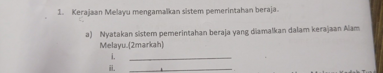 Kerajaan Melayu mengamalkan sistem pemerintahan beraja. 
a) Nyatakan sistem pemerintahan beraja yang diamalkan dalam kerajaan Alam 
Melayu.(2markah) 
i. 
_ 
ii. 
_