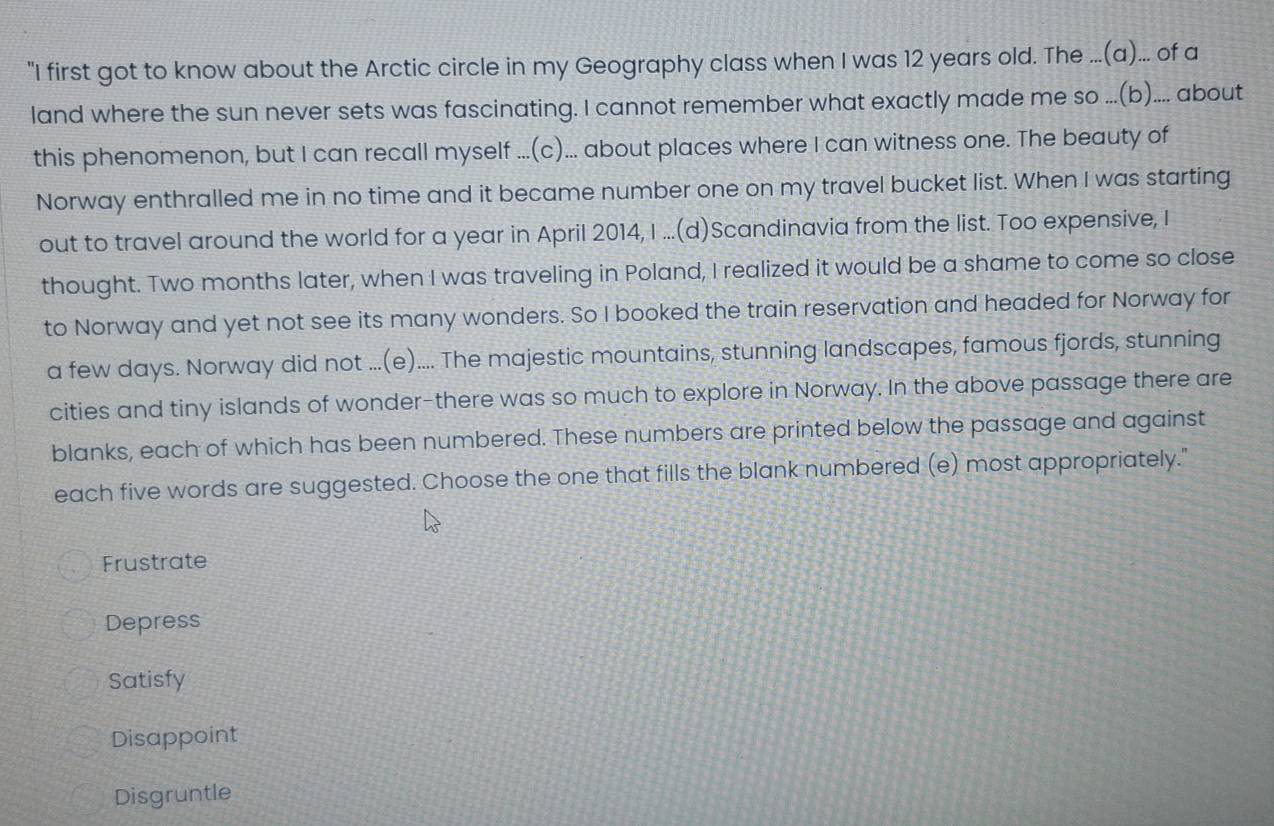 "I first got to know about the Arctic circle in my Geography class when I was 12 years old. The ...(a)... of a
land where the sun never sets was fascinating. I cannot remember what exactly made me so ...(b).... about
this phenomenon, but I can recall myself ...(c)... about places where I can witness one. The beauty of
Norway enthralled me in no time and it became number one on my travel bucket list. When I was starting
out to travel around the world for a year in April 2014, I ...(d)Scandinavia from the list. Too expensive, I
thought. Two months later, when I was traveling in Poland, I realized it would be a shame to come so close
to Norway and yet not see its many wonders. So I booked the train reservation and headed for Norway for
a few days. Norway did not ...(e).... The majestic mountains, stunning landscapes, famous fjords, stunning
cities and tiny islands of wonder-there was so much to explore in Norway. In the above passage there are
blanks, each of which has been numbered. These numbers are printed below the passage and against
each five words are suggested. Choose the one that fills the blank numbered (e) most appropriately."
Frustrate
Depress
Satisfy
Disappoint
Disgruntle