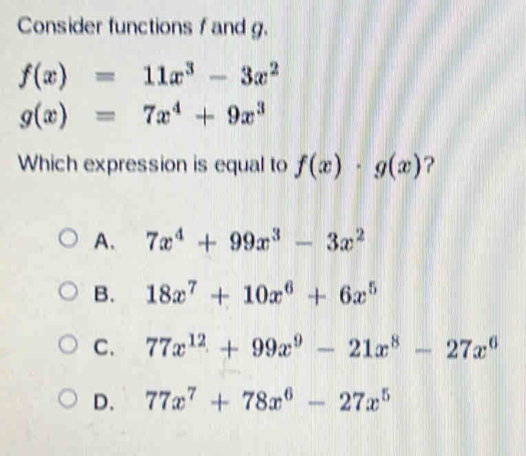 Consider functions f and g.
f(x)=11x^3-3x^2
g(x)=7x^4+9x^3
Which expression is equal to f(x)· g(x) ?
A. 7x^4+99x^3-3x^2
B. 18x^7+10x^6+6x^5
C. 77x^(12)+99x^9-21x^8-27x^6
D. 77x^7+78x^6-27x^5