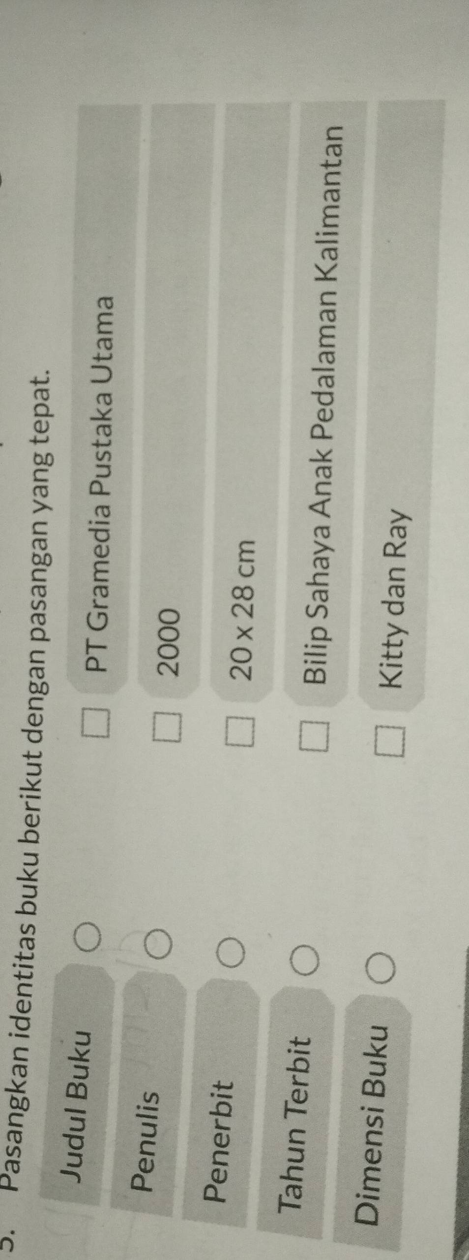 Pasangkan identitas buku berikut dengan pasangan yang tepat. 
Judul Buku 
PT Gramedia Pustaka Utama 
Penulis
2000
Penerbit
20* 28cm
Tahun Terbit 
Bilip Sahaya Anak Pedalaman Kalimantan 
Dimensi Buku Kitty dan Ray