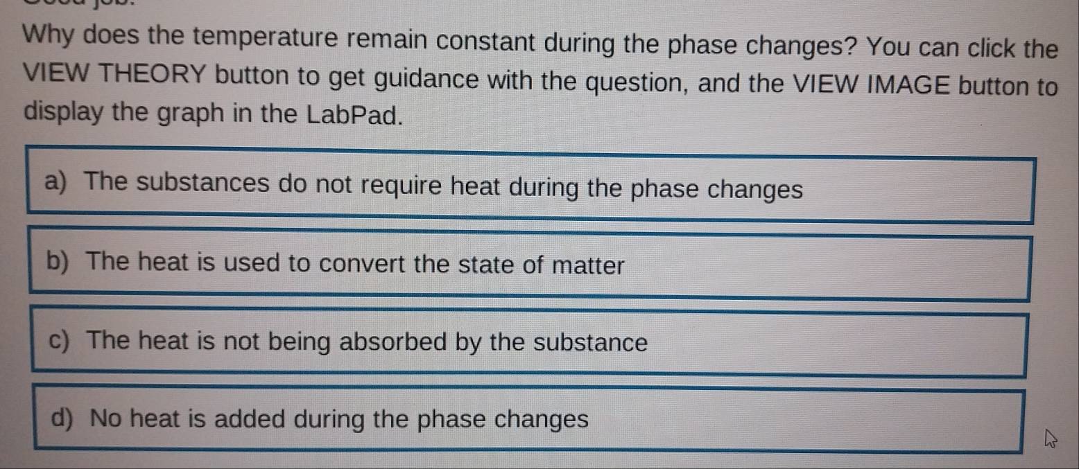 Why does the temperature remain constant during the phase changes? You can click the
VIEW THEORY button to get guidance with the question, and the VIEW IMAGE button to
display the graph in the LabPad.
a) The substances do not require heat during the phase changes
b) The heat is used to convert the state of matter
c) The heat is not being absorbed by the substance
d) No heat is added during the phase changes