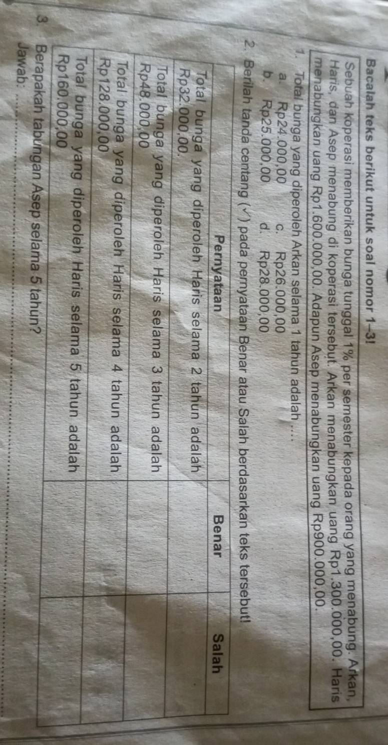 Bacalah teks berikut untuk soal nomor 1-3!
Sebuah koperasi memberikan bunga tunggal 1% per semester kepada orang yang menabung. Arkan,
Haris, dan Asep menabung di koperasi tersebut. Arkan menabungkan uang Rp1.300.000,00. Haris
menabungkan uang Rp1.600.000,00. Adapun Asep menabungkan uang Rp900.000,00.
1. Total bunga yang diperoleh Arkan selama 1 tahun adalah ....
a. Rp24.000,00 c. Rp26.000,00
b. Rp25.000,00 d. Rp28.000,00
2. Berilah tanda centang ( ) pada pernyataan Benar atau Salah berdasarkan teks tersebut!
_
Jawab:_