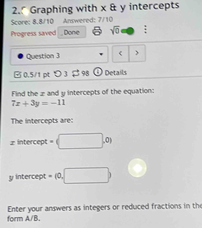 Graphing with x & y intercepts 
Score: 8.8/10 Answered: 7/10 
Progress saved Done sqrt(0) 
Question 3 < > 
√ 0.5/1 pt つ 3 ・ 98  Ở Details 
Find the xand y intercepts of the equation:
7x+3y=-11
The intercepts are:
x intercept = (□ ,0)
y intercept = (0,□ )
Enter your answers as integers or reduced fractions in the 
form A/B.