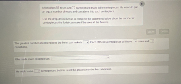 A florist has 56 roses and 70 carnations to make table centerpieces. He wants to put 
an equal number of roses and carnations into each centerpiece. 
Use the drop-down menus to complete the statements below about the number of 
centerpieces the florist can make if he uses all the flowers. 
CLEA CHECK 
The greatest number of centerpieces the florist can make is □. Each of theses centerpieces will have roses and □
camations. 
If he made more centerpieces. 
He could make □ centerpieces, but this is not the greatest number he could make.