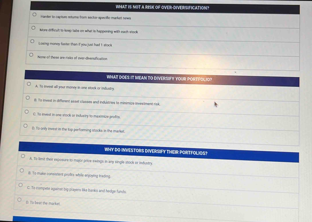 WHAT IS NOT A RISK OF * OVER-DIVERSIFICATION?
Harder to capture returns from sector-specific market news
More difficult to keep tabs on what is happening with each stock
Losing money faster than if you just had 1 stock
None of these are risks of over-diversification
WHAT DOES IT MEAN TO DIVERSIFY YOUR PORTFOLIO?
A. To invest all your money in one stock or industry.
B. To invest in different asset classes and industries to minimize investment risk.
C. To invest in one stock or industry to maximize profits.
D. To only invest in the top performing stocks in the market.
WHY DO INVESTORS DIVERSIFY THEIR PORTFOLIOS?
A. To limit their exposure to major price swings in any single stock or industry.
B. To make consistent profits while enjoying trading.
C. To compete against big players like banks and hedge funds.
D. To beat the market.