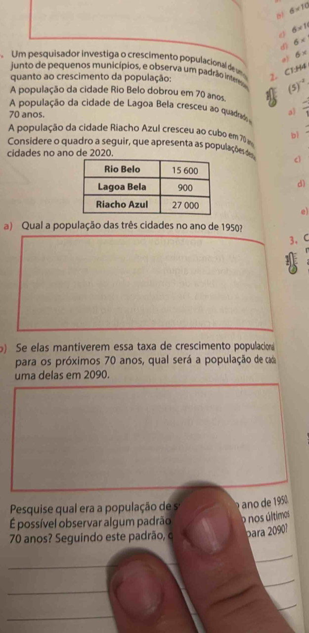 6* 10
e 6* 1
d 6*
6*
a
Um pesquisador investiga o crescimento populacional de u C 1:144
junto de pequenos municípios, e observa um padrão intere 1 (5)^-2
quanto ao crescimento da população:
A população da cidade Rio Belo dobrou em 70 anos.
A população da cidade de Lagoa Bela cresceu ao quadrad al frac 1
70 anos.
A população da cidade Riacho Azul cresceu ao cubo em 70 bì
Considere o quadro a seguir, que apresenta as populações de
cidades no ano de 2020.
cì
d)
e)
a) Qual a população das três cidades no ano de 1950?
3. C
Se elas mantiverem essa taxa de crescimento populacional
para os próximos 70 anos, qual será a população de cada
uma delas em 2090.
Pesquise qual era a população de sª
n 5.
É possível observar algum padrão
o nos últimos
70 anos? Seguindo este padrão, c
para 2090?
_
_
_
_
_
_