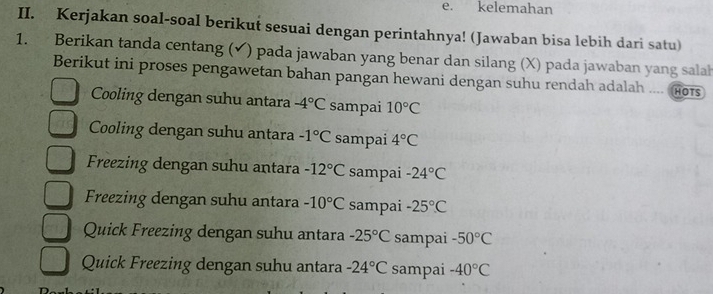 kelemahan
II. Kerjakan soal-soal berikut sesuai dengan perintahnya! (Jawaban bisa lebih dari satu)
1. Berikan tanda centang (✔) pada jawaban yang benar dan silang (X) pada jawaban yang salah
Berikut ini proses pengawetan bahan pangan hewani dengan suhu rendah adalah .... Hors
Cooling dengan suhu antara -4°C sampai 10°C
Cooling dengan suhu antara -1°C sampai 4°C
Freezing dengan suhu antara -12°C sampai -24°C
Freezing dengan suhu antara -10°C sampai -25°C
Quick Freezing dengan suhu antara -25°C sampai -50°C
Quick Freezing dengan suhu antara -24°C sampai -40°C