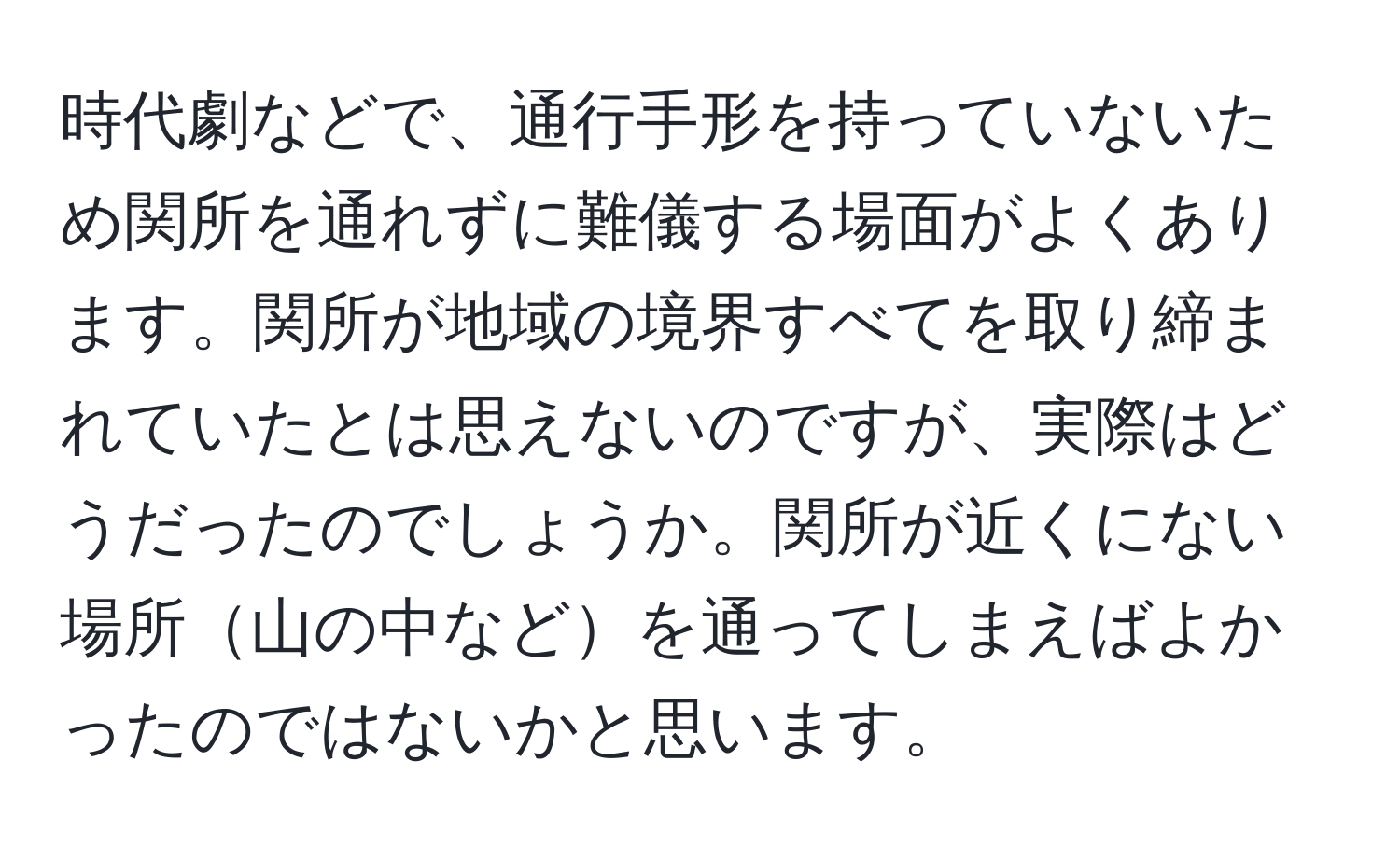 時代劇などで、通行手形を持っていないため関所を通れずに難儀する場面がよくあります。関所が地域の境界すべてを取り締まれていたとは思えないのですが、実際はどうだったのでしょうか。関所が近くにない場所山の中などを通ってしまえばよかったのではないかと思います。