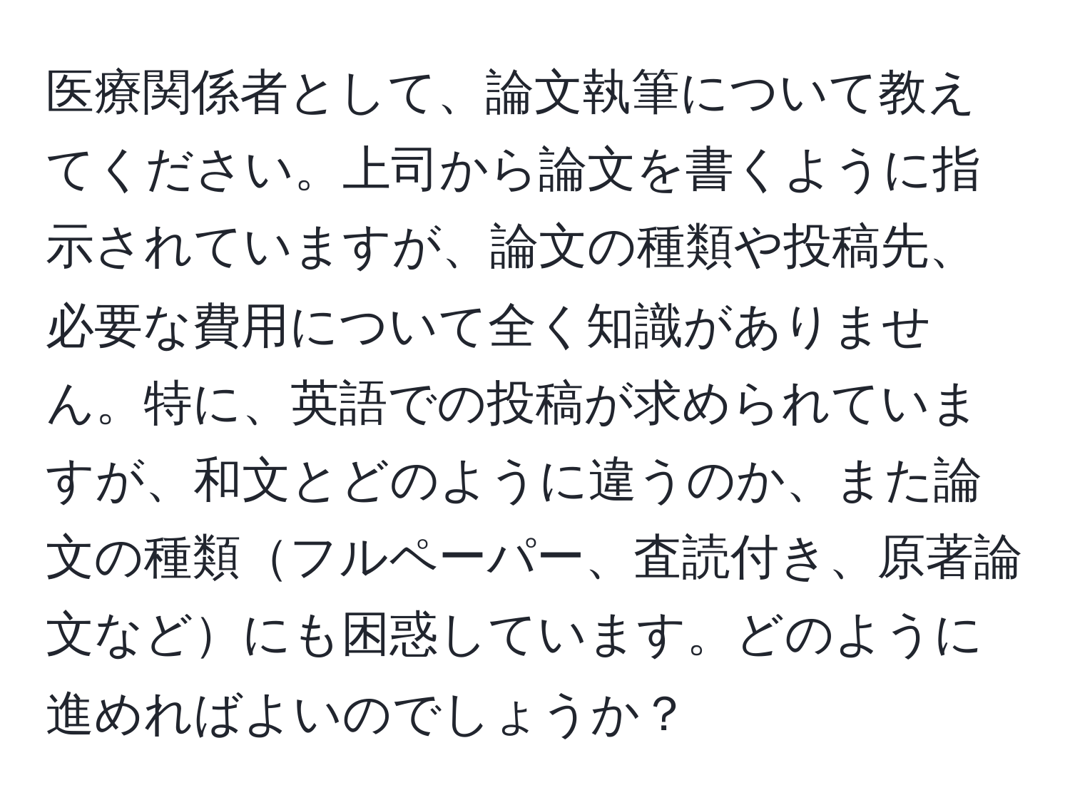 医療関係者として、論文執筆について教えてください。上司から論文を書くように指示されていますが、論文の種類や投稿先、必要な費用について全く知識がありません。特に、英語での投稿が求められていますが、和文とどのように違うのか、また論文の種類フルペーパー、査読付き、原著論文などにも困惑しています。どのように進めればよいのでしょうか？