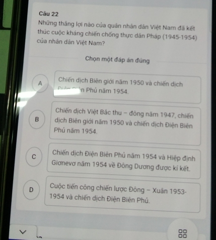 Những thắng lợi nào của quân nhân dân Việt Nam đã kết
thúc cuộc kháng chiến chống thực dân Pháp (1945-1954)
của nhân dân Việt Nam?
Chọn một đáp án đúng
A Chiến dịch Biên giới năm 1950 và chiến dịch
Niân N' n Phủ năm 1954.
Chiến dịch Việt Bắc thu - đồng năm 1947, chiến
B dịch Biên giới năm 1950 và chiến dịch Điện Biên
Phủ năm 1954.
C Chiến dịch Điện Biên Phủ năm 1954 và Hiệp định
Giơnevơ năm 1954 về Đông Dương được kí kết.
D Cuộc tiến công chiến lược Đông - Xuân 1953 -
1954 và chiến dịch Điện Biên Phủ.