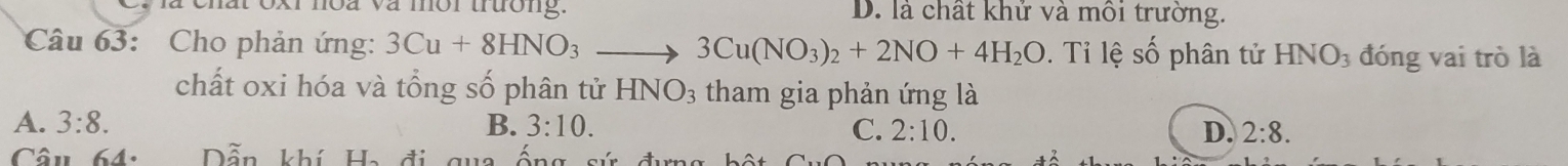 xr noa và mor trưong . D. là chất khử và môi trường.
Câu 63: Cho phản ứng: 3Cu+8HNO_3_  3Cu(NO_3)_2+2NO+4H_2O. Ti lệ số phân tử HNO_3 đóng vai trò là
chất oxi hóa và tổng số phân tử HNO_3 tham gia phản ứng là
A. 3:8. B. 3:10. C. 2:10. D. 2:8. 
Câu 64. Dẫn khí Ha đi qua ô n g a d