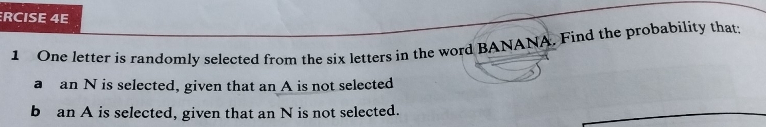 RCISE 4E 
1 One letter is randomly selected from the six letters in the word BANANA. Find the probability that; 
a an N is selected, given that an A is not selected 
b an A is selected, given that an N is not selected.